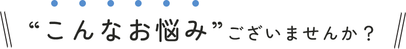 “こんなお悩み”ございませんか？